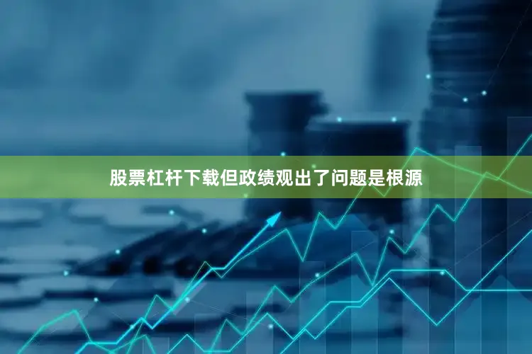 股票杠杆下载但政绩观出了问题是根源