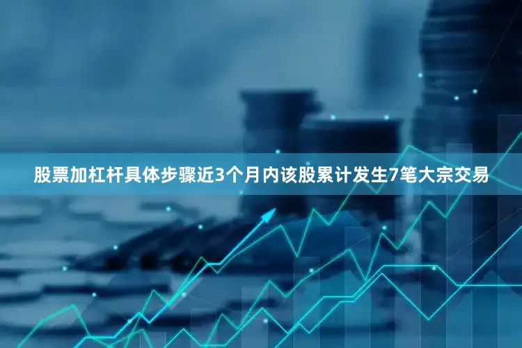 股票加杠杆具体步骤近3个月内该股累计发生7笔大宗交易