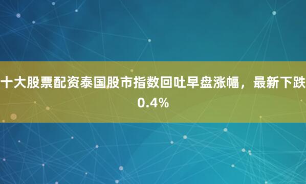 十大股票配资泰国股市指数回吐早盘涨幅，最新下跌0.4%