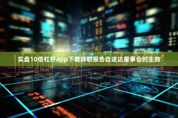 实盘10倍杠杆app下载辞职报告自送达董事会时生效