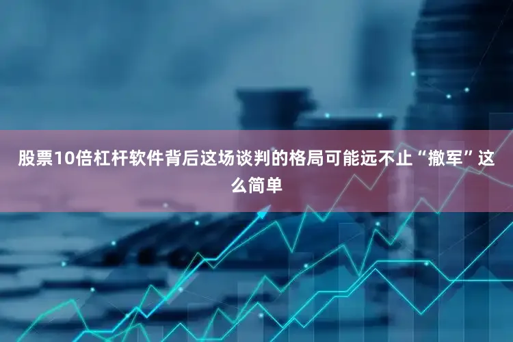 股票10倍杠杆软件背后这场谈判的格局可能远不止“撤军”这么简单