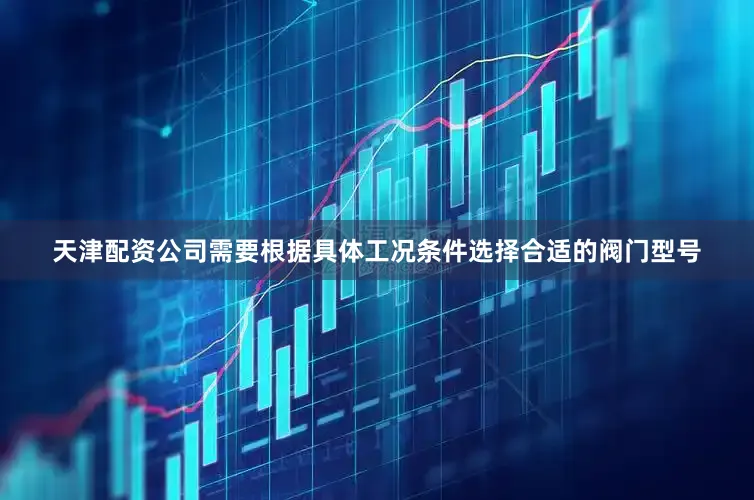 天津配资公司需要根据具体工况条件选择合适的阀门型号