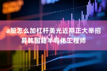a股怎么加杠杆美光近期正大举招募韩国籍半导体工程师
