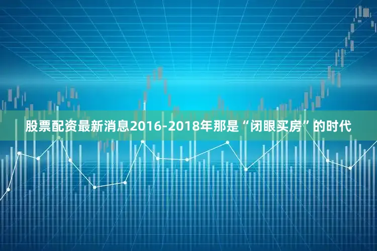 股票配资最新消息2016-2018年那是“闭眼买房”的时代
