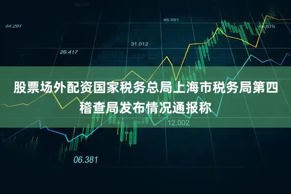 股票场外配资国家税务总局上海市税务局第四稽查局发布情况通报称