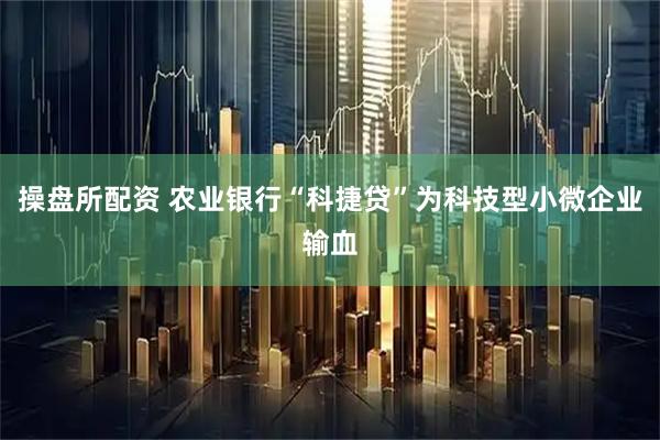 操盘所配资 农业银行“科捷贷”为科技型小微企业输血