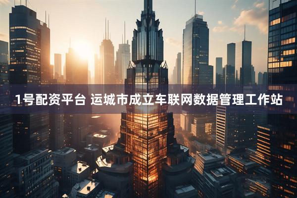 1号配资平台 运城市成立车联网数据管理工作站