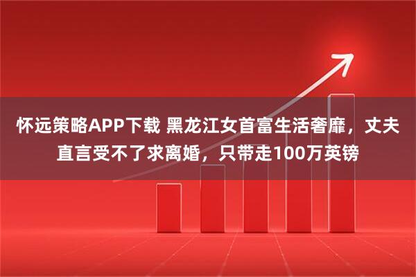 怀远策略APP下载 黑龙江女首富生活奢靡，丈夫直言受不了求离婚，只带走100万英镑