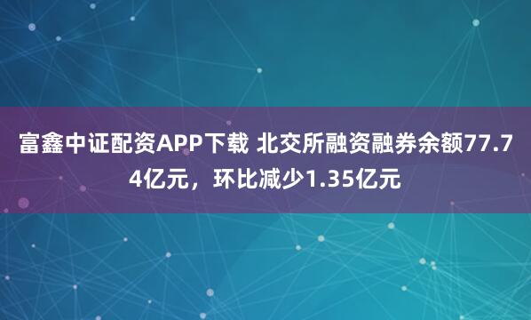 富鑫中证配资APP下载 北交所融资融券余额77.74亿元，环比减少1.35亿元