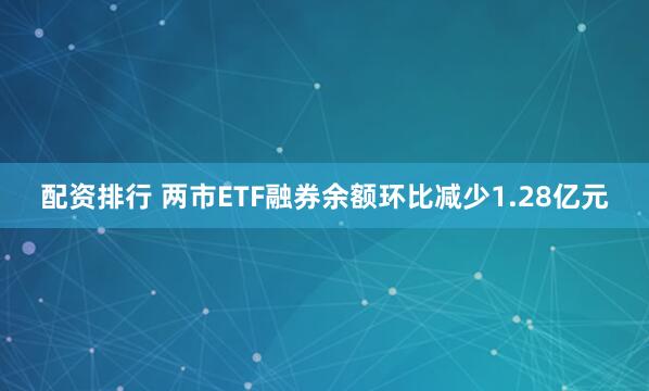 配资排行 两市ETF融券余额环比减少1.28亿元