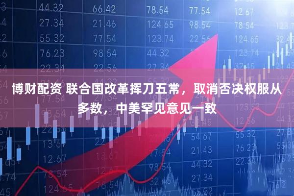 博财配资 联合国改革挥刀五常，取消否决权服从多数，中美罕见意见一致