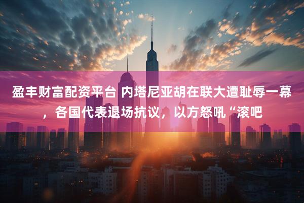 盈丰财富配资平台 内塔尼亚胡在联大遭耻辱一幕，各国代表退场抗议，以方怒吼“滚吧