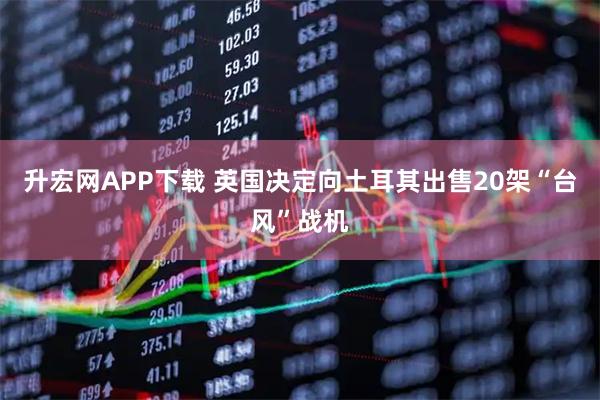 升宏网APP下载 英国决定向土耳其出售20架“台风”战机