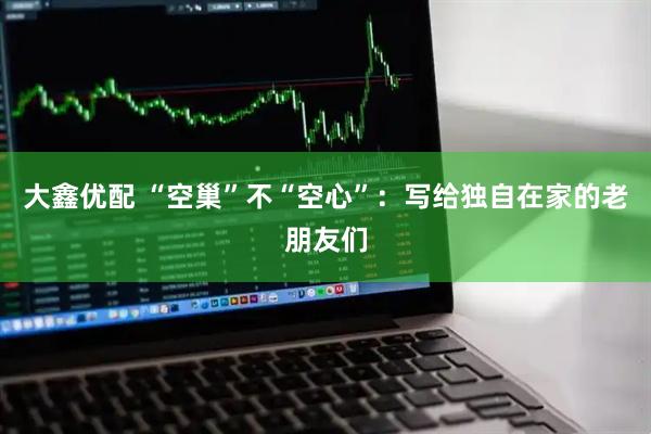 大鑫优配 “空巢”不“空心”：写给独自在家的老朋友们
