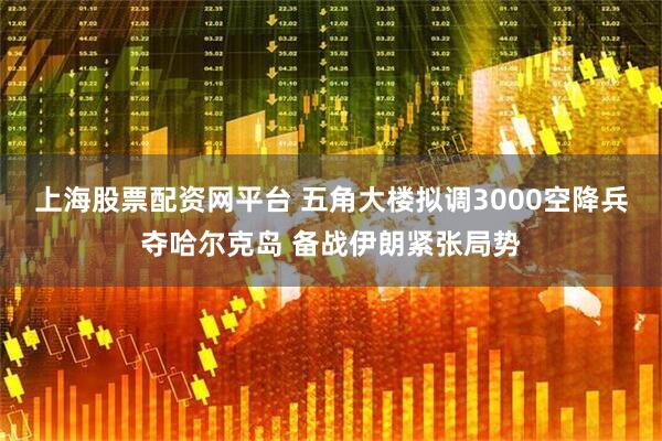 上海股票配资网平台 五角大楼拟调3000空降兵夺哈尔克岛 备战伊朗紧张局势