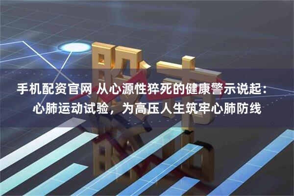 手机配资官网 从心源性猝死的健康警示说起： 心肺运动试验，为高压人生筑牢心肺防线