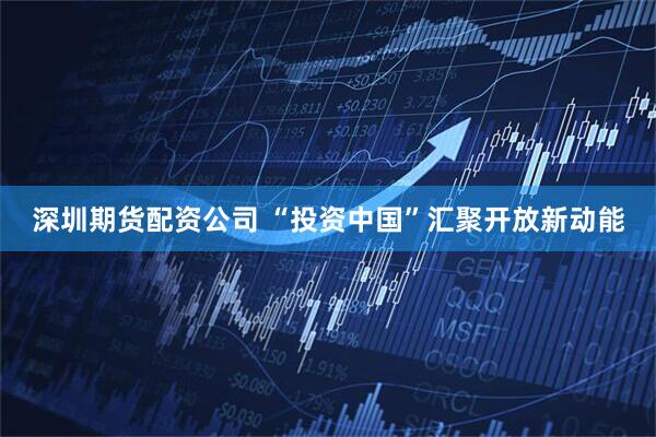 深圳期货配资公司 “投资中国”汇聚开放新动能