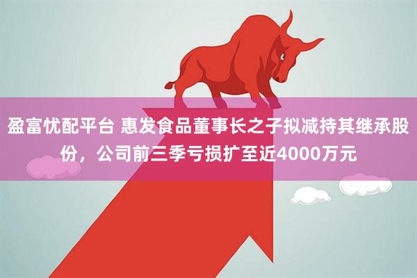 盈富忧配平台 惠发食品董事长之子拟减持其继承股份，公司前三季亏损扩至近4000万元