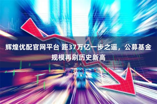 辉煌优配官网平台 距37万亿一步之遥，公募基金规模再刷历史新高