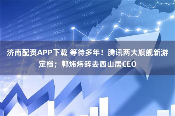 济南配资APP下载 等待多年！腾讯两大旗舰新游定档；郭炜炜辞去西山居CEO