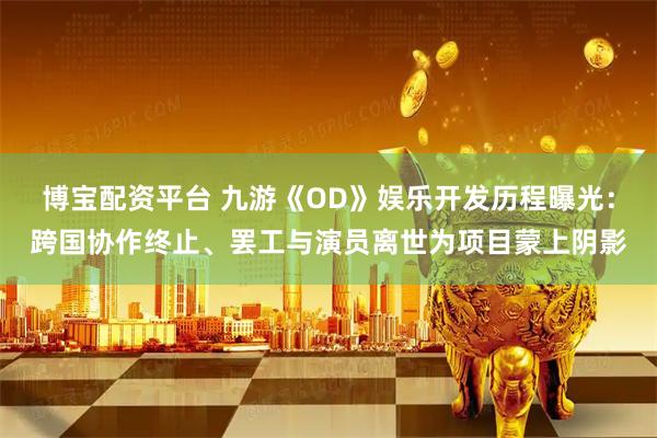 博宝配资平台 九游《OD》娱乐开发历程曝光：跨国协作终止、罢工与演员离世为项目蒙上阴影
