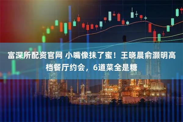 富深所配资官网 小嘴像抹了蜜！王晓晨俞灏明高档餐厅约会，6道菜全是糖