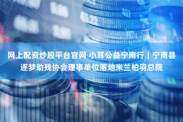 网上配资炒股平台官网 小耳公益宁南行｜宁南县逐梦助残协会理事单位落地米兰柏羽总院