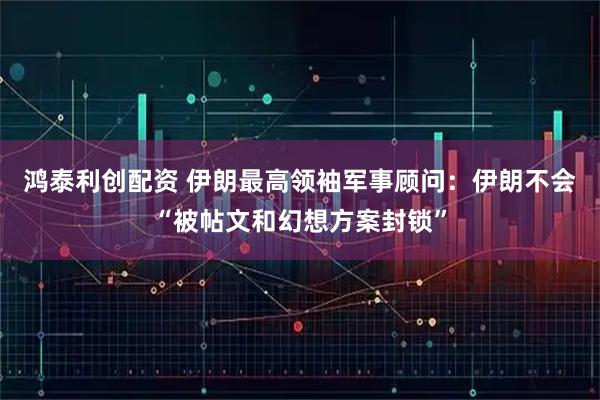 鸿泰利创配资 伊朗最高领袖军事顾问：伊朗不会“被帖文和幻想方案封锁”