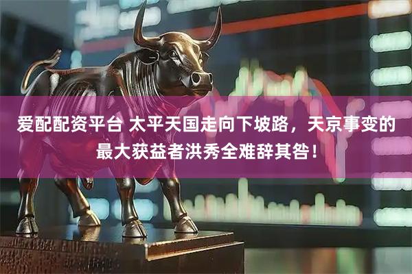 爱配配资平台 太平天国走向下坡路，天京事变的最大获益者洪秀全难辞其咎！