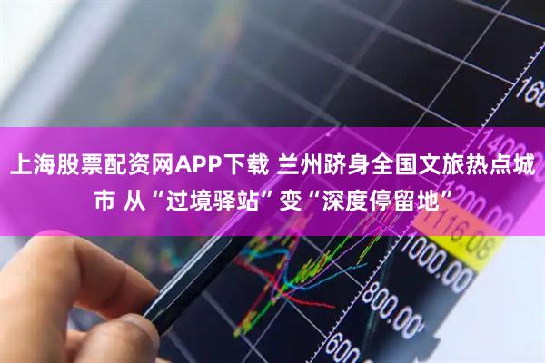 上海股票配资网APP下载 兰州跻身全国文旅热点城市 从“过境驿站”变“深度停留地”