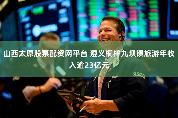 山西太原股票配资网平台 遵义桐梓九坝镇旅游年收入逾23亿元