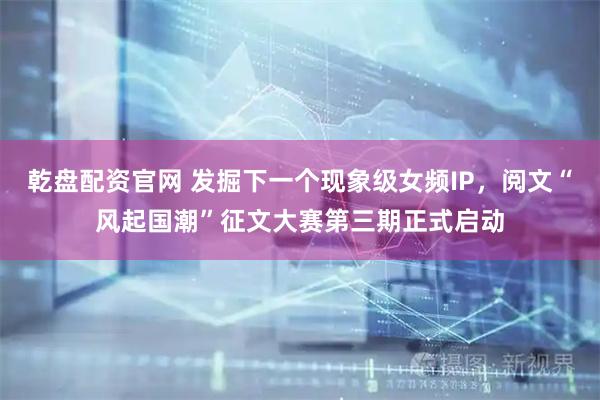 乾盘配资官网 发掘下一个现象级女频IP，阅文“风起国潮”征文大赛第三期正式启动
