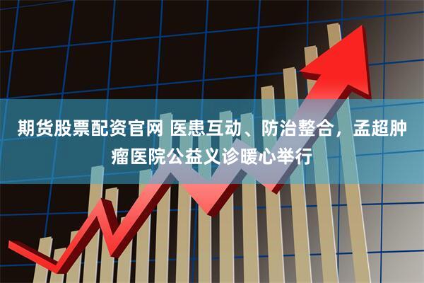 期货股票配资官网 医患互动、防治整合，孟超肿瘤医院公益义诊暖心举行