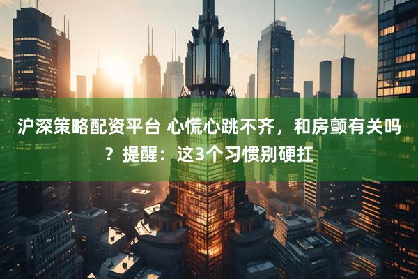 沪深策略配资平台 心慌心跳不齐，和房颤有关吗？提醒：这3个习惯别硬扛