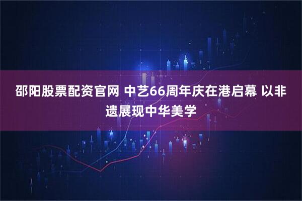 邵阳股票配资官网 中艺66周年庆在港启幕 以非遗展现中华美学