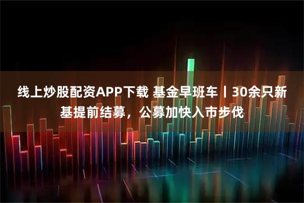线上炒股配资APP下载 基金早班车丨30余只新基提前结募，公募加快入市步伐