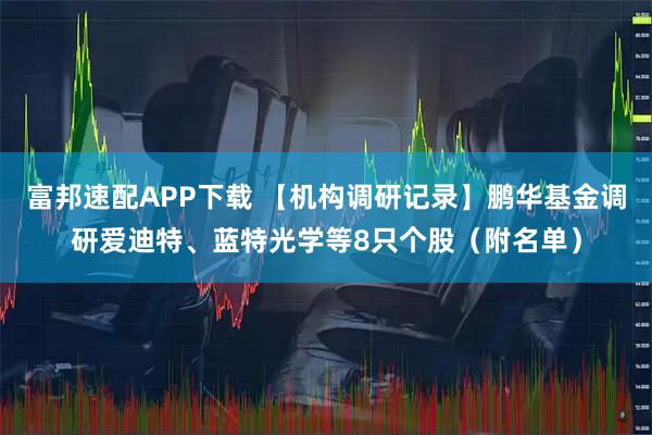 富邦速配APP下载 【机构调研记录】鹏华基金调研爱迪特、蓝特光学等8只个股（附名单）