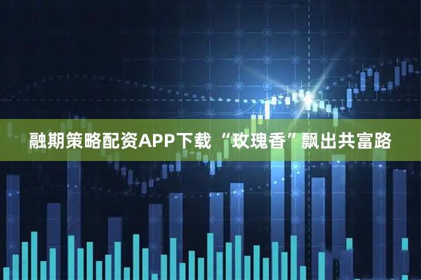融期策略配资APP下载 “玫瑰香”飘出共富路