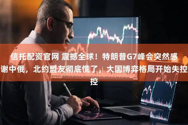 信托配资官网 震撼全球！特朗普G7峰会突然感谢中俄，北约盟友彻底慌了，大国博弈格局开始失控