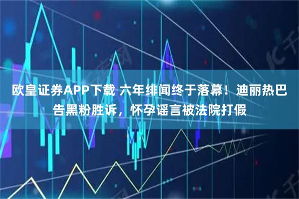 欧皇证券APP下载 六年绯闻终于落幕！迪丽热巴告黑粉胜诉，怀孕谣言被法院打假